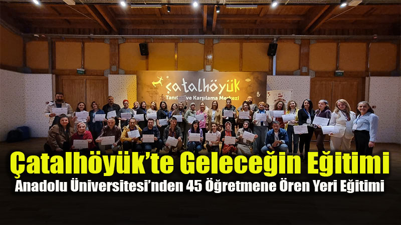 �atalh�y�k�te Gelece�in E�itimi: Anadolu �niversitesi�nden 45 ��retmene �ren Yeri E�itimi